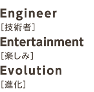 Engineer［技術者］Entertainment［楽しみ］Evolution［進化］
